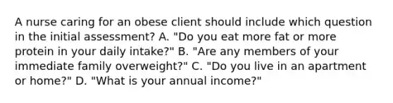 A nurse caring for an obese client should include which question in the initial assessment? A. "Do you eat more fat or more protein in your daily intake?" B. "Are any members of your immediate family overweight?" C. "Do you live in an apartment or home?" D. "What is your annual income?"