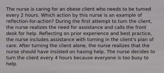 The nurse is caring for an obese client who needs to be turned every 2 hours. Which action by this nurse is an example of reflection-for-action? During the first attempt to turn the client, the nurse realizes the need for assistance and calls the front desk for help. Reflecting on prior experience and best practice, the nurse includes assistance with turning in the client's plan of care. After turning the client alone, the nurse realizes that the nurse should have insisted on having help. The nurse decides to turn the client every 4 hours because everyone is too busy to help.