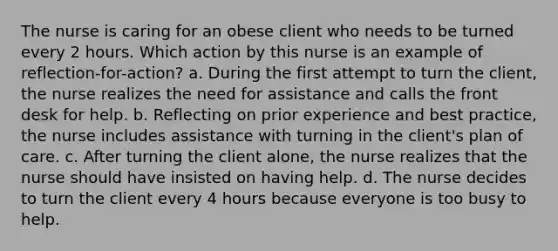 The nurse is caring for an obese client who needs to be turned every 2 hours. Which action by this nurse is an example of reflection-for-action? a. During the first attempt to turn the client, the nurse realizes the need for assistance and calls the front desk for help. b. Reflecting on prior experience and best practice, the nurse includes assistance with turning in the client's plan of care. c. After turning the client alone, the nurse realizes that the nurse should have insisted on having help. d. The nurse decides to turn the client every 4 hours because everyone is too busy to help.