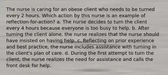 The nurse is caring for an obese client who needs to be turned every 2 hours. Which action by this nurse is an example of reflection-for-action? a. The nurse decides to turn the client every 4 hours because everyone is too busy to help. b. After turning the client alone, the nurse realizes that the nurse should have insisted on having help. c. Reflecting on prior experience and best practice, the nurse includes assistance with turning in the client's plan of care. d. During the first attempt to turn the client, the nurse realizes the need for assistance and calls the front desk for help.