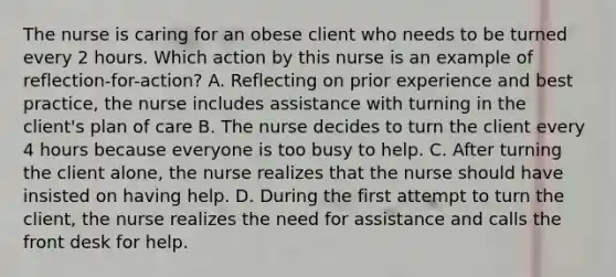 The nurse is caring for an obese client who needs to be turned every 2 hours. Which action by this nurse is an example of reflection-for-action? A. Reflecting on prior experience and best practice, the nurse includes assistance with turning in the client's plan of care B. The nurse decides to turn the client every 4 hours because everyone is too busy to help. C. After turning the client alone, the nurse realizes that the nurse should have insisted on having help. D. During the first attempt to turn the client, the nurse realizes the need for assistance and calls the front desk for help.