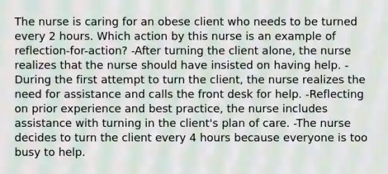 The nurse is caring for an obese client who needs to be turned every 2 hours. Which action by this nurse is an example of reflection-for-action? -After turning the client alone, the nurse realizes that the nurse should have insisted on having help. -During the first attempt to turn the client, the nurse realizes the need for assistance and calls the front desk for help. -Reflecting on prior experience and best practice, the nurse includes assistance with turning in the client's plan of care. -The nurse decides to turn the client every 4 hours because everyone is too busy to help.