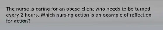 The nurse is caring for an obese client who needs to be turned every 2 hours. Which nursing action is an example of reflection for action?