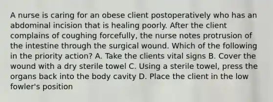 A nurse is caring for an obese client postoperatively who has an abdominal incision that is healing poorly. After the client complains of coughing forcefully, the nurse notes protrusion of the intestine through the surgical wound. Which of the following in the priority action? A. Take the clients vital signs B. Cover the wound with a dry sterile towel C. Using a sterile towel, press the organs back into the body cavity D. Place the client in the low fowler's position