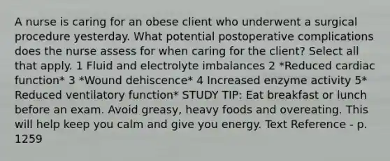 A nurse is caring for an obese client who underwent a surgical procedure yesterday. What potential postoperative complications does the nurse assess for when caring for the client? Select all that apply. 1 Fluid and electrolyte imbalances 2 *Reduced cardiac function* 3 *Wound dehiscence* 4 Increased enzyme activity 5* Reduced ventilatory function* STUDY TIP: Eat breakfast or lunch before an exam. Avoid greasy, heavy foods and overeating. This will help keep you calm and give you energy. Text Reference - p. 1259