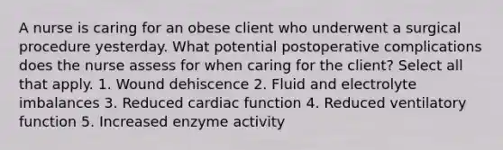 A nurse is caring for an obese client who underwent a surgical procedure yesterday. What potential postoperative complications does the nurse assess for when caring for the client? Select all that apply. 1. Wound dehiscence 2. Fluid and electrolyte imbalances 3. Reduced cardiac function 4. Reduced ventilatory function 5. Increased enzyme activity