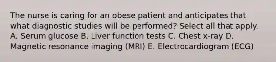 The nurse is caring for an obese patient and anticipates that what diagnostic studies will be performed? Select all that apply. A. Serum glucose B. Liver function tests C. Chest x-ray D. Magnetic resonance imaging (MRI) E. Electrocardiogram (ECG)