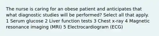 The nurse is caring for an obese patient and anticipates that what diagnostic studies will be performed? Select all that apply. 1 Serum glucose 2 Liver function tests 3 Chest x-ray 4 Magnetic resonance imaging (MRI) 5 Electrocardiogram (ECG)