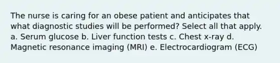 The nurse is caring for an obese patient and anticipates that what diagnostic studies will be performed? Select all that apply. a. Serum glucose b. Liver function tests c. Chest x-ray d. Magnetic resonance imaging (MRI) e. Electrocardiogram (ECG)