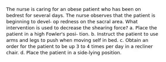 The nurse is caring for an obese patient who has been on bedrest for several days. The nurse observes that the patient is beginning to devel- op redness on the sacral area. What intervention is used to decrease the shearing force? a. Place the patient in a high Fowler's posi- tion. b. Instruct the patient to use arms and legs to push when moving self in bed. c. Obtain an order for the patient to be up 3 to 4 times per day in a recliner chair. d. Place the patient in a side-lying position.