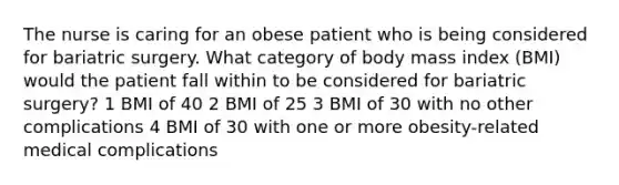 The nurse is caring for an obese patient who is being considered for bariatric surgery. What category of body mass index (BMI) would the patient fall within to be considered for bariatric surgery? 1 BMI of 40 2 BMI of 25 3 BMI of 30 with no other complications 4 BMI of 30 with one or more obesity-related medical complications