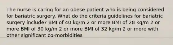 The nurse is caring for an obese patient who is being considered for bariatric surgery. What do the criteria guidelines for bariatric surgery include? BMI of 40 kg/m 2 or more BMI of 28 kg/m 2 or more BMI of 30 kg/m 2 or more BMI of 32 kg/m 2 or more with other significant co-morbidities