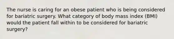 The nurse is caring for an obese patient who is being considered for bariatric surgery. What category of body mass index (BMI) would the patient fall within to be considered for bariatric surgery?