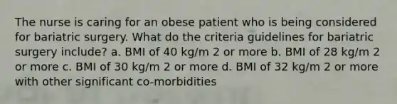 The nurse is caring for an obese patient who is being considered for bariatric surgery. What do the criteria guidelines for bariatric surgery include? a. BMI of 40 kg/m 2 or more b. BMI of 28 kg/m 2 or more c. BMI of 30 kg/m 2 or more d. BMI of 32 kg/m 2 or more with other significant co-morbidities