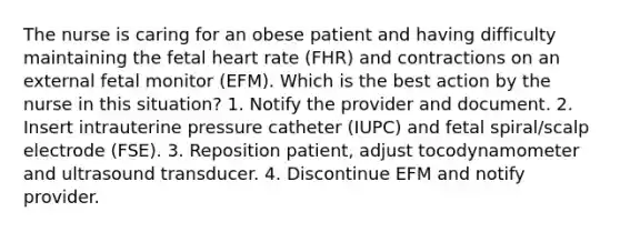 The nurse is caring for an obese patient and having difficulty maintaining the fetal heart rate (FHR) and contractions on an external fetal monitor (EFM). Which is the best action by the nurse in this situation? 1. Notify the provider and document. 2. Insert intrauterine pressure catheter (IUPC) and fetal spiral/scalp electrode (FSE). 3. Reposition patient, adjust tocodynamometer and ultrasound transducer. 4. Discontinue EFM and notify provider.