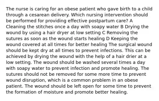 The nurse is caring for an obese patient who gave birth to a child through a cesarean delivery. Which nursing intervention should be performed for providing effective postpartum care? A Cleaning the stitches once a day with soapy water B Drying the wound by using a hair dryer at low setting C Removing the sutures as soon as the wound starts healing D Keeping the wound covered at all times for better healing The surgical wound should be kept dry at all times to prevent infections. This can be achieved by drying the wound with the help of a hair drier at a low setting. The wound should be washed several times a day with soapy water to prevent infection and promote healing. The sutures should not be removed for some more time to prevent wound disruption, which is a common problem in an obese patient. The wound should be left open for some time to prevent the formation of moisture and promote better healing.