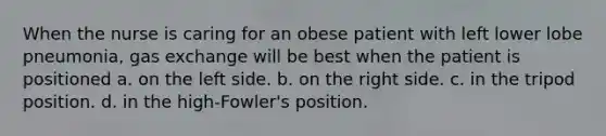 When the nurse is caring for an obese patient with left lower lobe pneumonia, gas exchange will be best when the patient is positioned a. on the left side. b. on the right side. c. in the tripod position. d. in the high-Fowler's position.