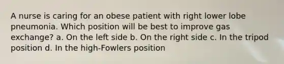 A nurse is caring for an obese patient with right lower lobe pneumonia. Which position will be best to improve gas exchange? a. On the left side b. On the right side c. In the tripod position d. In the high-Fowlers position