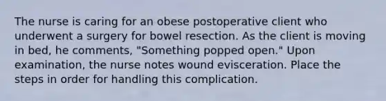 The nurse is caring for an obese postoperative client who underwent a surgery for bowel resection. As the client is moving in bed, he comments, "Something popped open." Upon examination, the nurse notes wound evisceration. Place the steps in order for handling this complication.