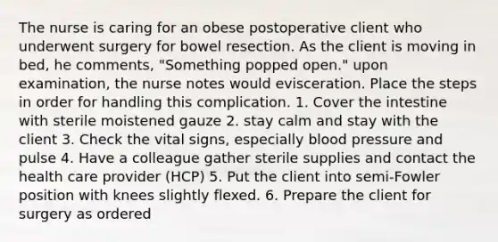 The nurse is caring for an obese postoperative client who underwent surgery for bowel resection. As the client is moving in bed, he comments, "Something popped open." upon examination, the nurse notes would evisceration. Place the steps in order for handling this complication. 1. Cover the intestine with sterile moistened gauze 2. stay calm and stay with the client 3. Check the vital signs, especially blood pressure and pulse 4. Have a colleague gather sterile supplies and contact the health care provider (HCP) 5. Put the client into semi-Fowler position with knees slightly flexed. 6. Prepare the client for surgery as ordered