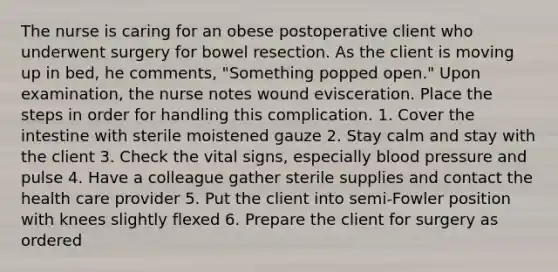 The nurse is caring for an obese postoperative client who underwent surgery for bowel resection. As the client is moving up in bed, he comments, "Something popped open." Upon examination, the nurse notes wound evisceration. Place the steps in order for handling this complication. 1. Cover the intestine with sterile moistened gauze 2. Stay calm and stay with the client 3. Check the vital signs, especially blood pressure and pulse 4. Have a colleague gather sterile supplies and contact the health care provider 5. Put the client into semi-Fowler position with knees slightly flexed 6. Prepare the client for surgery as ordered