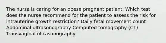 The nurse is caring for an obese pregnant patient. Which test does the nurse recommend for the patient to assess the risk for intrauterine growth restriction? Daily fetal movement count Abdominal ultrasonography Computed tomography (CT) Transvaginal ultrasonography