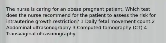 The nurse is caring for an obese pregnant patient. Which test does the nurse recommend for the patient to assess the risk for intrauterine growth restriction? 1 Daily fetal movement count 2 Abdominal ultrasonography 3 Computed tomography (CT) 4 Transvaginal ultrasonography