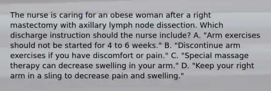 The nurse is caring for an obese woman after a right mastectomy with axillary lymph node dissection. Which discharge instruction should the nurse include? A. "Arm exercises should not be started for 4 to 6 weeks." B. "Discontinue arm exercises if you have discomfort or pain." C. "Special massage therapy can decrease swelling in your arm." D. "Keep your right arm in a sling to decrease pain and swelling."