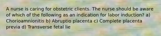 A nurse is caring for obstetric clients. The nurse should be aware of which of the following as an indication for labor induction? a) Chorioamnionitis b) Abruptio placenta c) Complete placenta previa d) Transverse fetal lie