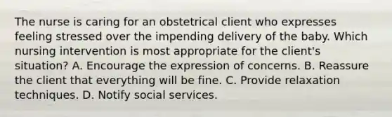 The nurse is caring for an obstetrical client who expresses feeling stressed over the impending delivery of the baby. Which nursing intervention is most appropriate for the​ client's situation? A. Encourage the expression of concerns. B. Reassure the client that everything will be fine. C. Provide relaxation techniques. D. Notify social services.