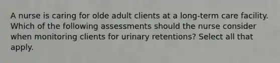 A nurse is caring for olde adult clients at a <a href='https://www.questionai.com/knowledge/kbgocJrCsW-long-term-care' class='anchor-knowledge'>long-term care</a> facility. Which of the following assessments should the nurse consider when monitoring clients for <a href='https://www.questionai.com/knowledge/kQ4Juf2K0D-urinary-retention' class='anchor-knowledge'>urinary retention</a>s? Select all that apply.