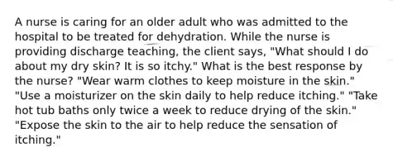 A nurse is caring for an older adult who was admitted to the hospital to be treated for dehydration. While the nurse is providing discharge teaching, the client says, "What should I do about my dry skin? It is so itchy." What is the best response by the nurse? "Wear warm clothes to keep moisture in the skin." "Use a moisturizer on the skin daily to help reduce itching." "Take hot tub baths only twice a week to reduce drying of the skin." "Expose the skin to the air to help reduce the sensation of itching."