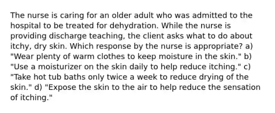 The nurse is caring for an older adult who was admitted to the hospital to be treated for dehydration. While the nurse is providing discharge teaching, the client asks what to do about itchy, dry skin. Which response by the nurse is appropriate? a) "Wear plenty of warm clothes to keep moisture in the skin." b) "Use a moisturizer on the skin daily to help reduce itching." c) "Take hot tub baths only twice a week to reduce drying of the skin." d) "Expose the skin to the air to help reduce the sensation of itching."