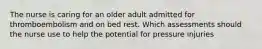 The nurse is caring for an older adult admitted for thromboembolism and on bed rest. Which assessments should the nurse use to help the potential for pressure injuries