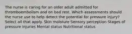 The nurse is caring for an older adult admitted for thromboembolism and on bed rest. Which assessments should the nurse use to help detect the potential for pressure injury? Select all that apply. Skin moisture Sensory perception Stages of pressure injuries Mental status Nutritional status