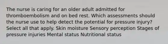 The nurse is caring for an older adult admitted for thromboembolism and on bed rest. Which assessments should the nurse use to help detect the potential for pressure injury? Select all that apply. Skin moisture Sensory perception Stages of pressure injuries Mental status Nutritional status