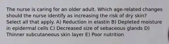 The nurse is caring for an older adult. Which age-related changes should the nurse identify as increasing the risk of dry skin? Select all that apply. A) Reduction in elastin B) Depleted moisture in epidermal cells C) Decreased size of sebaceous glands D) Thinner subcutaneous skin layer E) Poor nutrition