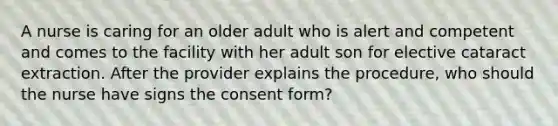 A nurse is caring for an older adult who is alert and competent and comes to the facility with her adult son for elective cataract extraction. After the provider explains the procedure, who should the nurse have signs the consent form?