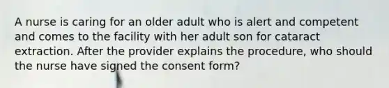 A nurse is caring for an older adult who is alert and competent and comes to the facility with her adult son for cataract extraction. After the provider explains the procedure, who should the nurse have signed the consent form?