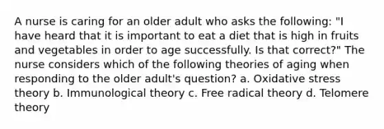 A nurse is caring for an older adult who asks the following: "I have heard that it is important to eat a diet that is high in fruits and vegetables in order to age successfully. Is that correct?" The nurse considers which of the following theories of aging when responding to the older adult's question? a. Oxidative stress theory b. Immunological theory c. Free radical theory d. Telomere theory