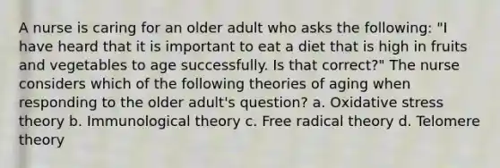 A nurse is caring for an older adult who asks the following: "I have heard that it is important to eat a diet that is high in fruits and vegetables to age successfully. Is that correct?" The nurse considers which of the following theories of aging when responding to the older adult's question? a. Oxidative stress theory b. Immunological theory c. Free radical theory d. Telomere theory