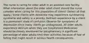 The nurse is caring for older adult in an assisted care facility. What information about the older adult client should the nurse consider when caring for this population of client? (Select all that apply.) Some clients with dementia may experience sundowning syndrome and safety is a priority. Delirium experience by a client is a permanent state of confusion Observe for symptoms of depression since many clients go undiagnosed. All older adults experience delirium when they are hospitalized Medication should be closely monitored for polypharmacy A significant percentage of older adults limit their activities because of fear of falling that might result in serious health consequences.