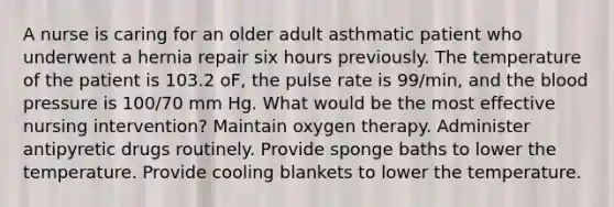 A nurse is caring for an older adult asthmatic patient who underwent a hernia repair six hours previously. The temperature of the patient is 103.2 oF, the pulse rate is 99/min, and the blood pressure is 100/70 mm Hg. What would be the most effective nursing intervention? Maintain oxygen therapy. Administer antipyretic drugs routinely. Provide sponge baths to lower the temperature. Provide cooling blankets to lower the temperature.