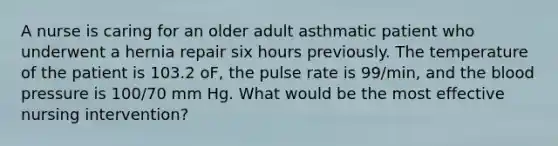 A nurse is caring for an older adult asthmatic patient who underwent a hernia repair six hours previously. The temperature of the patient is 103.2 oF, the pulse rate is 99/min, and the blood pressure is 100/70 mm Hg. What would be the most effective nursing intervention?