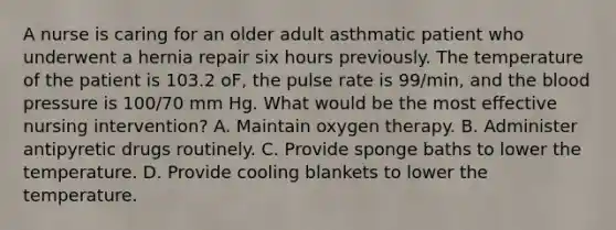 A nurse is caring for an older adult asthmatic patient who underwent a hernia repair six hours previously. The temperature of the patient is 103.2 oF, the pulse rate is 99/min, and the blood pressure is 100/70 mm Hg. What would be the most effective nursing intervention? A. Maintain oxygen therapy. B. Administer antipyretic drugs routinely. C. Provide sponge baths to lower the temperature. D. Provide cooling blankets to lower the temperature.