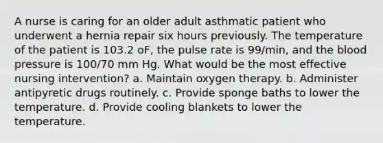 A nurse is caring for an older adult asthmatic patient who underwent a hernia repair six hours previously. The temperature of the patient is 103.2 oF, the pulse rate is 99/min, and <a href='https://www.questionai.com/knowledge/k7oXMfj7lk-the-blood' class='anchor-knowledge'>the blood</a> pressure is 100/70 mm Hg. What would be the most effective nursing intervention? a. Maintain oxygen therapy. b. Administer antipyretic drugs routinely. c. Provide sponge baths to lower the temperature. d. Provide cooling blankets to lower the temperature.