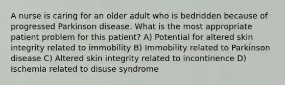 A nurse is caring for an older adult who is bedridden because of progressed Parkinson disease. What is the most appropriate patient problem for this patient? A) Potential for altered skin integrity related to immobility B) Immobility related to Parkinson disease C) Altered skin integrity related to incontinence D) Ischemia related to disuse syndrome