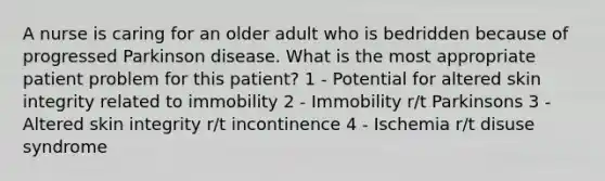 A nurse is caring for an older adult who is bedridden because of progressed Parkinson disease. What is the most appropriate patient problem for this patient? 1 - Potential for altered skin integrity related to immobility 2 - Immobility r/t Parkinsons 3 - Altered skin integrity r/t incontinence 4 - Ischemia r/t disuse syndrome