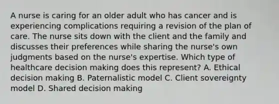 A nurse is caring for an older adult who has cancer and is experiencing complications requiring a revision of the plan of care. The nurse sits down with the client and the family and discusses their preferences while sharing the nurse's own judgments based on the nurse's expertise. Which type of healthcare decision making does this represent? A. Ethical decision making B. Paternalistic model C. Client sovereignty model D. Shared decision making