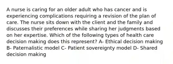 A nurse is caring for an older adult who has cancer and is experiencing complications requiring a revision of the plan of care. The nurse sits down with the client and the family and discusses their preferences while sharing her judgments based on her expertise. Which of the following types of health care decision making does this represent? A- Ethical decision making B- Paternalistic model C- Patient sovereignty model D- Shared decision making